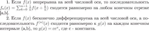 1. Если $f(x)$ непрерывна на всей числовой оси, то последовательность $f_n(x)=\sum_{k=0}^{n-1}{\frac{1}{n}f(x+\frac{k}{n})}$ сходится равномерно на любом конечном отрезке [a,b].

2. Если $f(x)$ бесконечно дифференцируема на всей числовой оси, а последовательность $f^{(n)}(x)$ сходится равномерно к $g(x)$ на каждом конечном интервале (a,b), то $g(x)=ce^x$, где c - константа.