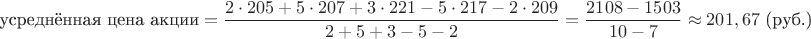 $$\text{усреднённая цена акции} = \dfrac{2 \cdot 205 + 5 \cdot 207 + 3 \cdot 221 - 5 \cdot 217 - 2 \cdot 209}{2 + 5 + 3 - 5 - 2} = \dfrac{2108 - 1503}{10 - 7} \approx 201,67 \text{ (руб.)}$$ $$\text{усреднённая цена акции} = \dfrac{2 \cdot 205 + 5 \cdot 207 + 3 \cdot 221 - 5 \cdot 217 - 2 \cdot 209}{2 + 5 + 3 - 5 - 2} = \dfrac{2108 - 1503}{10 - 7} \approx 201,67 \text{ (руб.)}$$