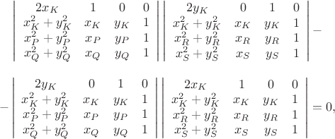$\begin{array}{c}\left|
                      \begin{array}{cccc}
                        2x_{K} & 1 & 0 & 0 \\
                        x_{K}^{2}+y_{K}^{2} & x_{K} & y_{K} & 1 \\
                        x_{P}^{2}+y_{P}^{2} & x_{P} & y_{P} & 1 \\
                        x_{Q}^{2}+y_{Q}^{2} & x_{Q} & y_{Q} & 1 \\
                      \end{array}
                    \right|\left|
                      \begin{array}{cccc}
                        2y_{K} & 0 & 1 & 0 \\
                        x_{K}^{2}+y_{K}^{2} & x_{K} & y_{K} & 1 \\
                        x_{R}^{2}+y_{R}^{2} & x_{R} & y_{R} & 1 \\
                        x_{S}^{2}+y_{S}^{2} & x_{S} & y_{S} & 1 \\
                      \end{array}
                    \right|-\\
\\
                   -\left|
                      \begin{array}{cccc}
                        2y_{K} & 0 & 1 & 0 \\
                        x_{K}^{2}+y_{K}^{2} & x_{K} & y_{K} & 1 \\
                        x_{P}^{2}+y_{P}^{2} & x_{P} & y_{P} & 1 \\
                        x_{Q}^{2}+y_{Q}^{2} & x_{Q} & y_{Q} & 1 \\
                      \end{array}
                    \right|\left|
                      \begin{array}{cccc}
                        2x_{K} & 1 & 0 & 0 \\
                        x_{K}^{2}+y_{K}^{2} & x_{K} & y_{K} & 1 \\
                        x_{R}^{2}+y_{R}^{2} & x_{R} & y_{R} & 1 \\
                        x_{S}^{2}+y_{S}^{2} & x_{S} & y_{S} & 1 \\
                      \end{array}
                    \right|=0,
 \end{array}$