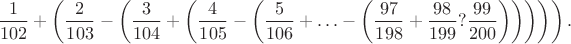 $$
\frac{1}{102}+\left(\frac{2}{103}-\left(\frac{3}{104}+\left(\frac{4}{105}-\left(\frac{5}{106}
+\ldots-\left(\frac{97}{198}+\frac{98}{199}?\frac{99}{200}\right)\right)\right)\right)\right).
$$