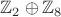 $\mathbb{Z}_2 \oplus \mathbb{Z}_8$
