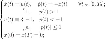 $\[
	\begin{cases}
		\dot{x}(t) = u(t), ~~~ \dot{p}(t) = -x(t) \qquad \forall t \in [0,T_0];\\
		u(t) \equiv \begin{cases}
			1, & p(t) > 1 \\
			-1, & p(t) < -1 \\
			p , & |p(t)| \leq 1
		\end{cases} \\
		x(0) = x(T) = 0;
	\end{cases}
\]$
