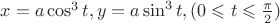 $x = a \cos^3 t, y = a \sin^3 t,  (0 \leqslant t \leqslant \frac{\pi}{2})$