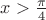 $x>\frac{\pi}{4}$