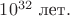 $10^{32}\text{ лет}.$ $10^{32}\text{ лет}.$