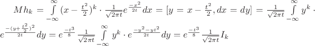 $Mh_k=\int\limits_{-\infty}^{\infty}(x-\frac{ t^2 }{ 2 } )^k \cdot \frac{ 1 }{ \sqrt{ 2 \pi t }} e^{\frac{ -x^2 }{ 2t }} dx =[y=x-\frac{ t^2 }{ 2 },dx=dy]=\frac{ 1 }{ \sqrt{ 2 \pi t }}\int\limits_{-\infty}^{\infty}y^k \cdot  e^{\frac{ -(y+\frac{ t^2 }{ 2 })^2 }{ 2t }} dy= e^{\frac{ -t^3 }{ 8 }}\frac{ 1 }{ \sqrt{ 2 \pi t }}\int\limits_{-\infty}^{\infty}y^k \cdot  e^{\frac{ -y^2-yt^2 }{ 2t }} dy=e^{\frac{ -t^3 }{ 8 }}\frac{ 1 }{ \sqrt{ 2 \pi t }}I_k$