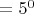 $=5^0$