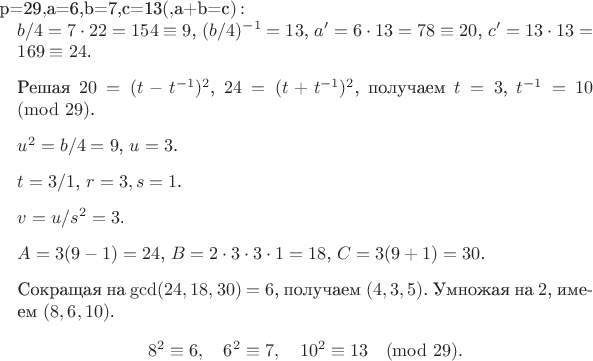 $Для $p=29$, $a=6,b=7,c=13$ (квадратичные вычеты, $a+b=c$): \begin{enumerate} \item $b/4 = 7\cdot22=154\equiv9$, $(b/4)^{-1}=13$, $a'=6\cdot13=78\equiv20$, $c'=13\cdot13=169\equiv24$. \item Решая $20=(t-t^{-1})^2$, $24=(t+t^{-1})^2$, получаем $t=3$, $t^{-1}=10\pmod{29}$. \item $u^2 = b/4 =9$, $u=3$. \item $t=3/1$, $r=3,s=1$.
\item $v = u/s^2 =3$. \item $A=3(9-1)=24$, $B=2\cdot3\cdot3\cdot1=18$, $C=3(9+1)=30$. \item Сокращая на $\gcd(24,18,30)=6$, получаем $(4,3,5)$. Умножая на $2$, имеем $(8,6,10)$.\[
8^2\equiv6,\quad 6^2\equiv7,\quad 10^2\equiv13\pmod{29}.\]
\end{enumerate}