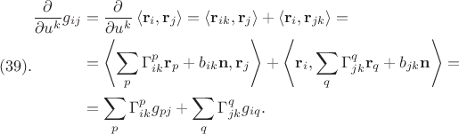 $$(39).
\begin{aligned}
\frac{\partial}{\partial u^k} g_{i j} & =\frac{\partial}{\partial u^k}\left\langle\mathbf{r}_i, \mathbf{r}_j\right\rangle=\left\langle\mathbf{r}_{i k}, \mathbf{r}_j\right\rangle+\left\langle\mathbf{r}_i, \mathbf{r}_{j k}\right\rangle= \\
& =\left\langle\sum_p \Gamma_{i k}^p \mathbf{r}_p+b_{i k} \mathbf{n}, \mathbf{r}_j\right\rangle+\left\langle\mathbf{r}_i, \sum_q \Gamma_{j k}^q \mathbf{r}_q+b_{j k} \mathbf{n}\right\rangle= \\
& =\sum_p \Gamma_{i k}^p g_{p j}+\sum_q \Gamma_{j k}^q g_{i q} .
\end{aligned}
$$ $$(39).
\begin{aligned}
\frac{\partial}{\partial u^k} g_{i j} & =\frac{\partial}{\partial u^k}\left\langle\mathbf{r}_i, \mathbf{r}_j\right\rangle=\left\langle\mathbf{r}_{i k}, \mathbf{r}_j\right\rangle+\left\langle\mathbf{r}_i, \mathbf{r}_{j k}\right\rangle= \\
& =\left\langle\sum_p \Gamma_{i k}^p \mathbf{r}_p+b_{i k} \mathbf{n}, \mathbf{r}_j\right\rangle+\left\langle\mathbf{r}_i, \sum_q \Gamma_{j k}^q \mathbf{r}_q+b_{j k} \mathbf{n}\right\rangle= \\
& =\sum_p \Gamma_{i k}^p g_{p j}+\sum_q \Gamma_{j k}^q g_{i q} .
\end{aligned}
$$