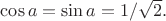 $\cos a= \sin a =1/\sqrt{2}.$