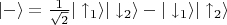 $|-\rangle = \frac{1}{\sqrt{2}}|\uparrow_1\rangle|\downarrow_2\rangle - |\downarrow_1\rangle|\uparrow_2\rangle$