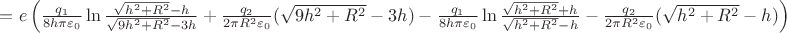 $\[ = e\left( {\frac{{{q_1}}}{{8h\pi {\varepsilon _0}}}\ln \frac{{\sqrt {{h^2} + {R^2}}  - h}}{{\sqrt {9{h^2} + {R^2}}  - 3h}} + \frac{{{q_2}}}{{2\pi {R^2}{\varepsilon _0}}}(\sqrt {9{h^2} + {R^2}}  - 3h) - \frac{{{q_1}}}{{8h\pi {\varepsilon _0}}}\ln \frac{{\sqrt {{h^2} + {R^2}}  + {h_{}}}}{{\sqrt {{h^2} + {R^2}}  - {h_{}}}} - \frac{{{q_2}}}{{2\pi {R^2}{\varepsilon _0}}}(\sqrt {{h^2} + {R^2}}  - h)} \right)\]$