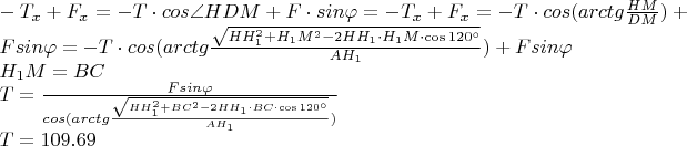 $ \\ -T_{x}+F_{x} = -T \cdot cos \angle HDM + F \cdot sin\varphi = -T_{x}+F_{x} = -T \cdot cos (arctg\frac{HM}{DM}) + F sin\varphi = -T \cdot cos(arctg\frac{\sqrt{HH_{1}^2 + H_{1}M^2 -2HH_{1}\cdot H_{1}M\cdot \cos{120 ^{\circ}}}}{AH_{1}}) +  F sin\varphi \\
H_{1}M = BC \\
T = \frac {F sin\varphi}{cos(arctg\frac{\sqrt{HH_{1}^2 + BC^2 -2HH_{1}\cdot BC\cdot \cos{120 ^{\circ}}}}{AH_{1}})} \\
T = 109.69 Н$