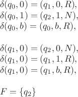 $$\[\begin{array}{l}
 \delta ({q_0},0) = ({q_1},0,R), \\ 
 \delta ({q_0},1) = ({q_2},1,N), \\ 
 \delta ({q_0},b) = ({q_0},b,R), \\ 
  \\ 
 \delta ({q_1},0) = ({q_2},0,N), \\ 
 \delta ({q_1},0) = ({q_1},1,R), \\ 
 \delta ({q_1},0) = ({q_1},b,R), \\ 
  \\ 
 F = \{ {q_2}\}  \\ 
 \end{array}\]
$$