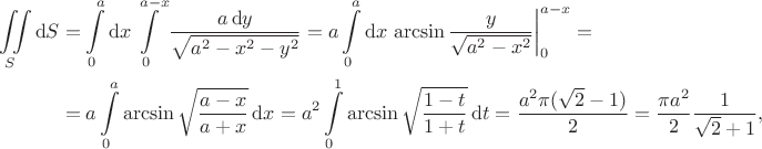 $$
\begin{align*}
\iint \limits_S \mathrm dS &= \int \limits_0^a \mathrm dx \int \limits_0^{a - x} \dfrac{a \, \mathrm dy}{\sqrt{a^2 - x^2 - y^2}} = a \int \limits_0^a \mathrm dx \left.\arcsin \dfrac{y}{\sqrt{a^2 - x^2}}\right|_0^{a - x} = \\ &= a \int \limits_0^a \arcsin \sqrt{\dfrac{a - x}{a + x}} \, \mathrm dx = a^2 \int \limits_0^1 \arcsin \sqrt{\dfrac{1 - t}{1 + t}} \, \mathrm dt =  \dfrac{a^2 \pi (\sqrt 2 - 1)}{2} = \dfrac{\pi a^2}{2} \dfrac{1}{\sqrt 2 + 1},\end{align*}$$