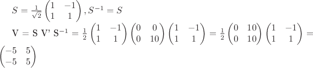 $S = \frac{1}{\sqrt{2}}\begin{pmatrix} 1 & -1 \\ 1 & 1 \end{pmatrix}, S^{-1} = S

V = S V' S^{-1} = \frac{1}{2}\begin{pmatrix} 1 & -1 \\ 1 & 1 \end{pmatrix} \begin{pmatrix} 0 & 0 \\ 0 & 10 \end{pmatrix} \begin{pmatrix} 1 & -1 \\ 1 & 1 \end{pmatrix} =  \frac{1}{2}\begin{pmatrix} 0 & 10 \\ 0 & 10 \end{pmatrix} \begin{pmatrix} 1 & -1 \\ 1 & 1 \end{pmatrix} = \begin{pmatrix} -5 & 5 \\ -5 & 5 \end{pmatrix}$