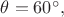 $\theta = 60^{\circ},$