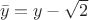 $\ \bar y=y-\sqrt2\ $
