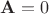 $\mathbf{A}=0$