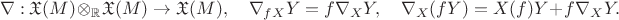 $$\nabla: \mathfrak{X}(M) \otimes_\mathbb{R} \mathfrak{X}(M) \to \mathfrak{X}(M), \quad
\nabla_{fX}Y = f \nabla_X Y , \quad
\nabla_X (fY) = X(f)Y + f \nabla_X Y.$$ $$\nabla: \mathfrak{X}(M) \otimes_\mathbb{R} \mathfrak{X}(M) \to \mathfrak{X}(M), \quad
\nabla_{fX}Y = f \nabla_X Y , \quad
\nabla_X (fY) = X(f)Y + f \nabla_X Y.$$