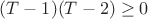$(T-1)(T-2) \geq 0$
