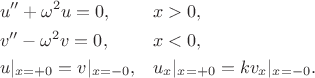 $$\begin{align}
&u '' + \omega^2 u=0,&& x>0,\\
&v'' -\omega^2 v =0, &&x<0,\\
&u|_{x=+0}=v|_{x=-0}, && u_x|_{x=+0}=kv_x|_{x=-0}.
\end{align}$$