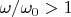$\omega/\omega_0 >1$