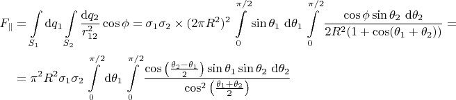 $$
\begin{align*}
F_\parallel &= \int \limits_{S_1} \mathrm dq_1 \int \limits_{S_2} \frac{\mathrm dq_2}{r_{12}^2} \cos \phi = \sigma_1 \sigma_2 \times (2 \pi R^2)^2 \int \limits_{0}^{\pi/2} \sin \theta_1 \ \mathrm d\theta_1 \int \limits_{0}^{\pi/2} \frac{\cos \phi \sin \theta_2 \ \mathrm d \theta_2}{2 R^2 (1 + \cos (\theta_1 + \theta_2))} = \\
&= \pi^2 R^2 \sigma_1 \sigma_2 \int \limits_{0}^{\pi/2} \mathrm d \theta_1 \int \limits_{0}^{\pi/2} \frac{\cos \left( \frac{\theta_2 - \theta_1}{2}\right) \sin \theta_1 \sin \theta_2 \ \mathrm d \theta_2}{\cos^2 \left(\frac{\theta_1 + \theta_2}{2}\right)}
\end{align}
$$