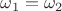 $\omega_1=\omega_2$
