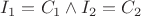$I_1 = C_1 \wedge I_2 = C_2$