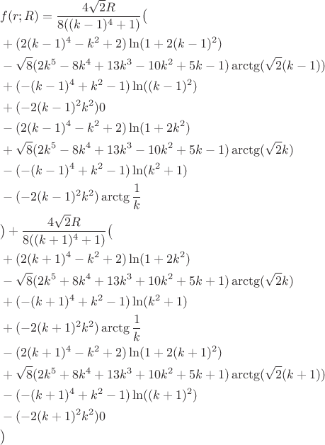 $$\begin{aligned}&f(r;R)=\frac{4\sqrt{2}R}{8((k-1)^4+1)}\big(\\
&+(2(k-1)^4-k^2+2)\ln(1+2(k-1)^2)\\&-\sqrt{8}(2k^5-8k^4+13k^3-10k^2+5k-1)\arctg(\sqrt{2}(k-1))\\&+(-(k-1)^4+k^2-1)\ln((k-1)^2)\\&+(-2(k-1)^2k^2)0\\
&-(2(k-1)^4-k^2+2)\ln(1+2k^2)\\&+\sqrt{8}(2k^5-8k^4+13k^3-10k^2+5k-1)\arctg(\sqrt{2}k)\\&-(-(k-1)^4+k^2-1)\ln(k^2+1)\\&-(-2(k-1)^2k^2)\arctg\frac{1}{k}\\
&\big)+\frac{4\sqrt{2}R}{8((k+1)^4+1)}\big(\\
&+(2(k+1)^4-k^2+2)\ln(1+2k^2)\\&-\sqrt{8}(2k^5+8k^4+13k^3+10k^2+5k+1)\arctg(\sqrt{2}k)\\&+(-(k+1)^4+k^2-1)\ln(k^2+1)\\&+(-2(k+1)^2k^2)\arctg\frac{1}{k}\\
&-(2(k+1)^4-k^2+2)\ln(1+2(k+1)^2)\\&+\sqrt{8}(2k^5+8k^4+13k^3+10k^2+5k+1)\arctg(\sqrt{2}(k+1))\\&-(-(k+1)^4+k^2-1)\ln((k+1)^2)\\&-(-2(k+1)^2k^2)0\\
&\big)\end{aligned}$$