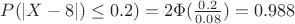 $P ( |X-8|)\le 0.2 ) = 2 \Phi (\frac {0.2} { 0.08} ) = 0.988 $