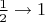 $ \frac{1}{2} \rightarrow 1 $
