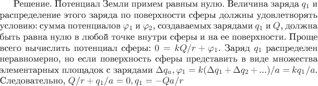 Решение. Потенциал Земли примем равным нулю. Величина заряда $q_1$ и распределение этого заряда по поверхности сферы должны удовлетворять условию: сумма потенциалов $\varphi_1$ и $\varphi_2$, создаваемых зарядами $q_1$ и $Q$, должна быть равна нулю в любой точке внутри сферы и на ее поверхности. Проще всего вычислить потенциал сферы: $0 = kQ/r + \varphi_1$. Заряд $q_1$ распределен неравномерно, но если поверхность сферы представить в виде множества элементарных площадок с зарядами $\Delta q_a, то \varphi_1 = k(\Delta q_1 + \Delta q_2 + ...)/a = kq_1/a$. Следовательно, $Q/r + q_1/a = 0, q_1 = -Qa/r$