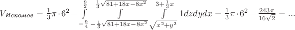 $\[{V_{\textit{Искомое}}} = \frac{1}{3}\pi  \cdot {6^2} - \int\limits_{ - \frac{9}{4}}^{\frac{9}{2}} {\int\limits_{ - \frac{1}{3}\sqrt {81 + 18x - 8{x^2}} }^{\frac{1}{3}\sqrt {81 + 18x - 8{x^2}} } {\int\limits_{\sqrt {{x^2} + {y^2}} }^{3 + \frac{1}{3}x} 1 } } dzdydx = \frac{1}{3}\pi  \cdot {6^2} - \frac{{243\pi }}{{16\sqrt 2 }} = ...\]$