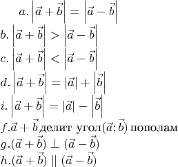 $ a. \left\lvert\vec{a}+\vec{b}\right\rvert=\left\lvert\vec{a}-\vec{b}\right\rvert \\
b.  \left\lvert\vec{a}+\vec{b}\right\rvert>\left\lvert\vec{a}-\vec{b}\right\rvert \\
c.  \left\lvert\vec{a}+\vec{b}\right\rvert<\left\lvert\vec{a}-\vec{b}\right\rvert \\
d. \left\lvert\vec{a}+\vec{b}\right\rvert=\left\lvert\vec{a}\right\rvert +\left\lvert\vec{b}\right\rvert \\
i. \left\lvert\vec{a}+\vec{b}\right\rvert=\left\lvert\vec{a}\right\rvert -\left\lvert\vec{b}\right\rvert \\
f. \vec{a}+\vec{b}\,\text {делит угол} (\vec{a};\vec{b})\, \text{пополам}\\
g. (\vec{a}+\vec{b})\perp(\vec{a}-\vec{b})\\
h. (\vec{a}+\vec{b})\parallel(\vec{a}-\vec{b})\\
$