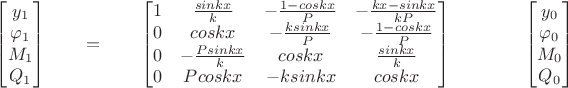 $
\qquad
\begin{bmatrix}
y_1 \\
\varphi_1 \\
M_1 \\
Q_1 
\end{bmatrix}
\qquad =
\qquad
\begin{bmatrix}
1 & \frac{sinkx}{k}& -\frac{1-coskx}{P} & -\frac{kx-sinkx}{kP} \\
0 & coskx & -\frac{ksinkx}{P} & -\frac{1-coskx}{P}  \\
0 & -\frac{Psinkx}{k}& coskx  & \frac{sinkx}{k}  \\
0 & Pcoskx & -ksinkx & coskx \\
\end{bmatrix}
\qquad 
\qquad
\begin{bmatrix}
y_0 \\
\varphi_0 \\
M_0 \\
Q_0 
\end{bmatrix}
\qquad
$