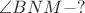 $\angle BNM - ?$