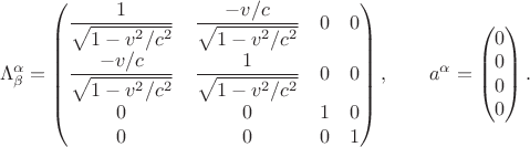 $$\Lambda^\alpha_\beta=\begin{pmatrix}\dfrac{1}{\sqrt{1-v^2/c^2}}&\dfrac{-v/c}{\sqrt{1-v^2/c^2}}&0&0\\\dfrac{-v/c}{\sqrt{1-v^2/c^2}}&\dfrac{1}{\sqrt{1-v^2/c^2}}&0&0\\0&0&1&0\\0&0&0&1\\\end{pmatrix},\qquad a^\alpha=\begin{pmatrix}0\\0\\0\\0\\\end{pmatrix}.$$