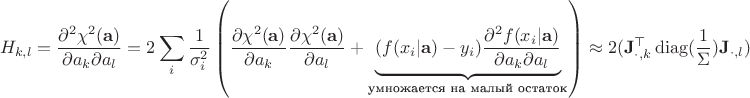 $$
H_{k,l} = \frac{\partial^2 \chi^2(\mathbf a)}{\partial a_k \partial a_l} =
2 \sum_i \frac{1}{\sigma_i^2}\left(
\frac{\partial \chi^2(\mathbf a)}{\partial a_k} \frac{\partial \chi^2(\mathbf a)}{\partial a_l}
+ \underbrace{(f(x_i | \mathbf a) - y_i) \frac{\partial^2 f(x_i | \mathbf a)}{\partial a_k \partial a_l}}_{
\text{умножается на малый остаток}
}
\right) \approx 2(\mathbf{J}_{\cdot,k}^\top \operatorname{diag}(\frac{1}{\Sigma}) \mathbf{J}_{\cdot,l})
$$ $$
H_{k,l} = \frac{\partial^2 \chi^2(\mathbf a)}{\partial a_k \partial a_l} =
2 \sum_i \frac{1}{\sigma_i^2}\left(
\frac{\partial \chi^2(\mathbf a)}{\partial a_k} \frac{\partial \chi^2(\mathbf a)}{\partial a_l}
+ \underbrace{(f(x_i | \mathbf a) - y_i) \frac{\partial^2 f(x_i | \mathbf a)}{\partial a_k \partial a_l}}_{
\text{умножается на малый остаток}
}
\right) \approx 2(\mathbf{J}_{\cdot,k}^\top \operatorname{diag}(\frac{1}{\Sigma}) \mathbf{J}_{\cdot,l})
$$