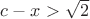 $c - x > \sqrt{2}$