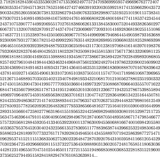 \noindent2.71828182845904523536028747135266249775724709369995957496696762772407
6630353547594571382178525166427427466391932003059921817413596629043572
9003342952605956307381323286279434907632338298807531952510190115738341
8793070215408914993488416750924476146066808226480016847741185374234544
2437107539077744992069551702761838606261331384583000752044933826560297
6067371132007093287091274437470472306969772093101416928368190255151086
5746377211125238978442505695369677078544996996794686445490598793163688
9230098793127736178215424999229576351482208269895193668033182528869398
4964651058209392398294887933203625094431173012381970684161403970198376
7932068328237646480429531180232878250981945581530175671736133206981125
0996181881593041690351598888519345807273866738589422879228499892086805
8257492796104841984443634632449684875602336248270419786232090021609902
3530436994184914631409343173814364054625315209618369088870701676839642
4378140592714563549061303107208510383750510115747704171898610687396965
5212671546889570350354021234078498193343210681701210056278802351930332
2474501585390473041995777709350366041699732972508868769664035557071622
6844716256079882651787134195124665201030592123667719432527867539855894
4896970964097545918569563802363701621120477427228364896134225164450781
8244235294863637214174023889344124796357437026375529444833799801612549
2278509257782562092622648326277933386566481627725164019105900491644998
2893150566047258027786318641551956532442586982946959308019152987211725
5634754639644791014590409058629849679128740687050489585867174798546677
5757320568128845920541334053922000113786300945560688166740016984205580
4033637953764520304024322566135278369511778838638744396625322498506549
9588623428189970773327617178392803494650143455889707194258639877275471
0962953741521115136835062752602326484728703920764310059584116612054529
7030236472549296669381151373227536450988890313602057248176585118063036
4428123149655070475102544650117272115551948668508003685322818315219600
37356252794495158284188294787610852639814...