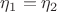 $\eta_1=\eta_2$