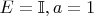 $E = \mathbb{I}, a = 1$