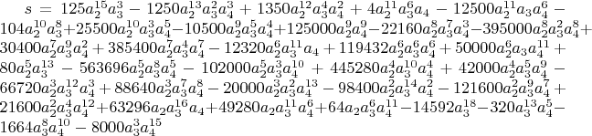 $s=125 a_2^{15} a_3^3-1250 a_2^{13} a_3^2 a_4^3+1350 a_2^{12} a_3^4 a_4^2+4 a_2^{11} a_3^6 a_4-12500 a_2^{11} a_3 a_4^6-104 a_2^{10} a_3^8+25500 a_2^{10} a_3^3 a_4^5-10500 a_2^9 a_3^5 a_4^4+125000 a_2^9 a_4^9-22160 a_2^8 a_3^7 a_4^3-395000 a_2^8 a_3^2 a_4^8+30400 a_2^7 a_3^9 a_4^2+385400 a_2^7 a_3^4 a_4^7-12320 a_2^6 a_3^{11} a_4+119432 a_2^6 a_3^6 a_4^6+50000 a_2^6 a_3 a_4^{11}+80 a_2^5 a_3^{13}-563696 a_2^5 a_3^8 a_4^5-102000 a_2^5 a_3^3 a_4^{10}+445280 a_2^4 a_3^{10} a_4^4+42000 a_2^4 a_3^5 a_4^9-66720 a_2^3 a_3^{12} a_4^3+88640 a_2^3 a_3^7 a_4^8-20000 a_2^3 a_3^2 a_4^{13}-98400 a_2^2 a_3^{14} a_4^2-121600 a_2^2 a_3^9 a_4^7+21600 a_2^2 a_3^4 a_4^{12}+63296 a_2 a_3^{16} a_4+49280 a_2 a_3^{11} a_4^6+64 a_2 a_3^6 a_4^{11}-14592 a_3^{18}-320 a_3^{13} a_4^5-1664 a_3^8 a_4^{10}-8000 a_3^3 a_4^{15}$