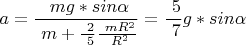 $$a = \frac { \ mg*sin \alpha } { \ m+ \frac { \ 2 } { \ 5 } \frac { \ mR^2 } { \ R^2 } } = \frac { \ 5 } { \ 7 } g*sin \alpha $$