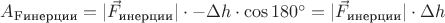 $A_{\text{Fинерции}} = |\vec F_{\text{инерции}}| \cdot -\Delta h \cdot \cos 180^{\circ} = |\vec F_{\text{инерции}}| \cdot \Delta h$