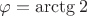 $\varphi =\arctg2$