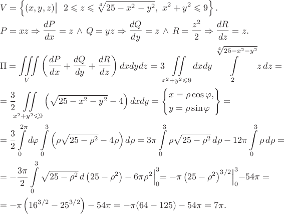 \[\begin{gathered} V = \left\{\bigl. (x, y, z)\bigl| ~~ 2 \leqslant z \leqslant \sqrt[4]{25 - x^2 - y^2}, ~ x^2 + y^2 \leqslant 9\right\}. \hfill \\ P = xz \Rightarrow \frac{dP}{dx} = z \, \wedge \, Q = yz \Rightarrow \frac{dQ}{dy} = z \, \wedge \, R = \frac{z^2}{2} \Rightarrow \frac{dR}{dz} = z. \hfill \\ \Pi = \iiint\limits_V \left(\frac{dP}{dx} + \frac{dQ}{dy} + \frac{dR}{dz}\right) dxdydz = 3\iint\limits_{x^2 + y^2 \leqslant 9} dxdy \int\limits_2^{\sqrt[4]{25 - x^2 - y^2}} z \, dz = \hfill \\ = \frac{3}{2} \iint\limits_{x^2 + y^2 \leqslant 9} \left(\sqrt {25 - x^2 - y^2} - 4\right) dxdy = \left\{\begin{gathered} x = \rho \cos \varphi , \hfill \\ y = \rho \sin \varphi  \hfill \\ \end{gathered}\right\} = \hfill \\ = \frac{3}{2} \int\limits_0^{2\pi} {d\varphi} \int\limits_0^3 \left(\rho \sqrt {25 - \rho ^2} - 4\rho\right) d\rho = 3\pi \int\limits_0^3 \rho \sqrt {25 - \rho ^2}\,d\rho - 12\pi \int\limits_0^3 \rho\,d\rho = \hfill \\ = - \frac{3\pi}{2} \int\limits_0^3 \sqrt {25 - \rho ^2}\,d\left(25 - \rho ^2\right) - 6\pi \Bigl. {\rho ^2} \Bigl|_0^3 = \Bigl. {-\pi \left(25 - \rho ^2\right)^{3/2}} \Bigl|_0^3 - 54\pi = \hfill \\ = - \pi \left(16^{3/2} - 25^{3/2}\right) - 54\pi = - \pi (64 - 125) - 54\pi  = 7\pi . \hfill \\ \end{gathered}\[
