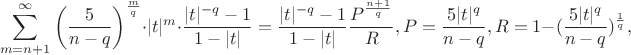 $$
\sum\limits_{m = n + 1}^\infty  {\left( {\frac{5}{{n - q}}} \right)^{\frac{m}{q}} }  \cdot |t|^m  \cdot \frac{{|t|^{ - q}  - 1}}{{1 - |t|}}=\frac{|t|^{-q}-1}{1-|t|}\frac{P^{\frac{n+1}{q}}}{R}, P=\frac{5|t|^q}{n-q},R=1-(\frac{5|t|^q}{n-q})^{\frac{1}{q}},
$$